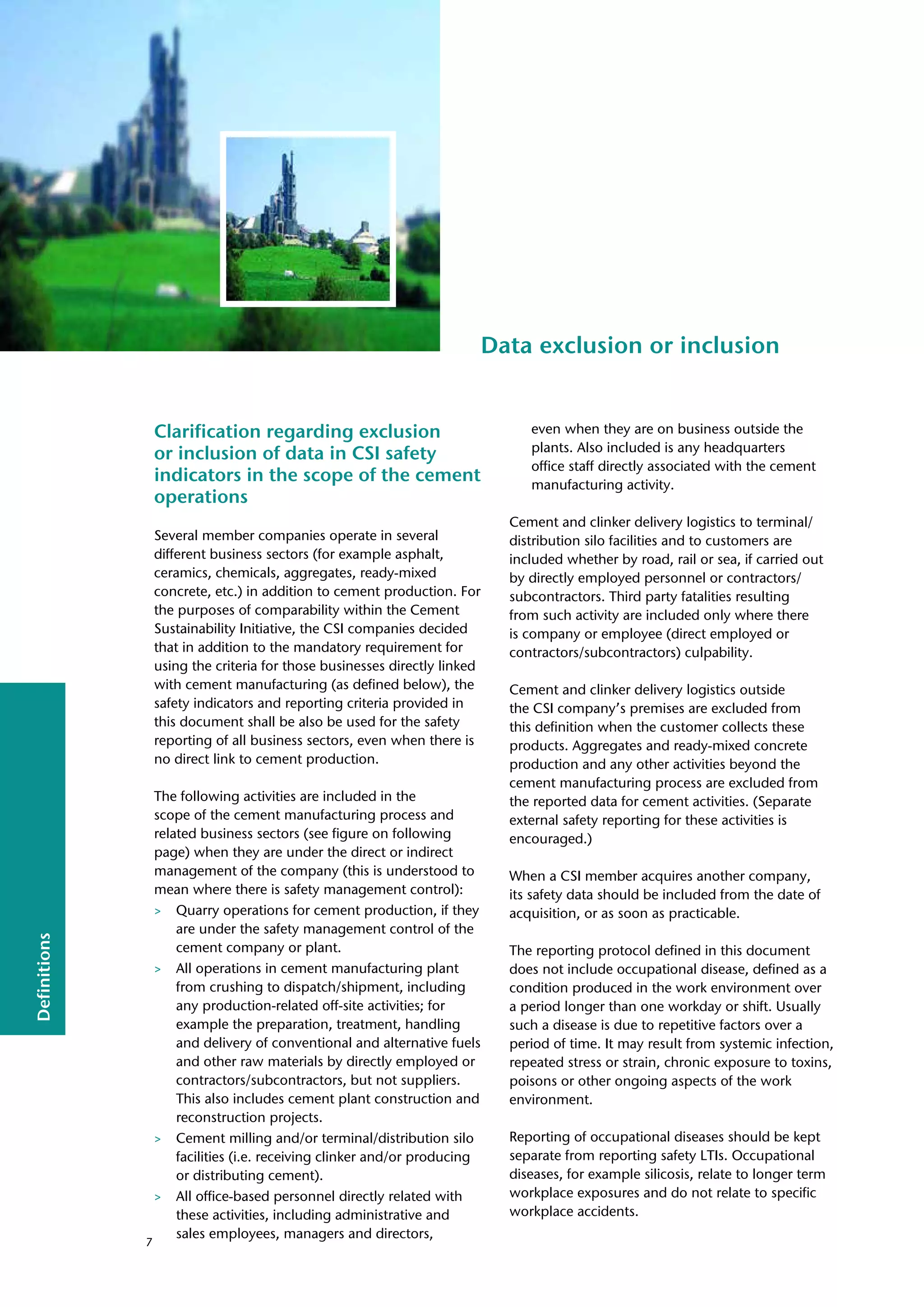 Definitions
Data exclusion or inclusion
Clarification regarding exclusion
or inclusion of data in CSI safety
indicators in the scope of the cement
operations
Several member companies operate in several
different business sectors (for example asphalt,
ceramics, chemicals, aggregates, ready-mixed
concrete, etc.) in addition to cement production. For
the purposes of comparability within the Cement
Sustainability Initiative, the CSI companies decided
that in addition to the mandatory requirement for
using the criteria for those businesses directly linked
with cement manufacturing (as defined below), the
safety indicators and reporting criteria provided in
this document shall be also be used for the safety
reporting of all business sectors, even when there is
no direct link to cement production.
The following activities are included in the
scope of the cement manufacturing process and
related business sectors (see figure on following
page) when they are under the direct or indirect
management of the company (this is understood to
mean where there is safety management control):
> Quarry operations for cement production, if they
are under the safety management control of the
cement company or plant.
> All operations in cement manufacturing plant
from crushing to dispatch/shipment, including
any production-related off-site activities; for
example the preparation, treatment, handling
and delivery of conventional and alternative fuels
and other raw materials by directly employed or
contractors/subcontractors, but not suppliers.
This also includes cement plant construction and
reconstruction projects.
> Cement milling and/or terminal/distribution silo
facilities (i.e. receiving clinker and/or producing
or distributing cement).
> All office-based personnel directly related with
these activities, including administrative and
sales employees, managers and directors,
even when they are on business outside the
plants. Also included is any headquarters
office staff directly associated with the cement
manufacturing activity.
Cement and clinker delivery logistics to terminal/
distribution silo facilities and to customers are
included whether by road, rail or sea, if carried out
by directly employed personnel or contractors/
subcontractors. Third party fatalities resulting
from such activity are included only where there
is company or employee (direct employed or
contractors/subcontractors) culpability.
Cement and clinker delivery logistics outside
the CSI company’s premises are excluded from
this definition when the customer collects these
products. Aggregates and ready-mixed concrete
production and any other activities beyond the
cement manufacturing process are excluded from
the reported data for cement activities. (Separate
external safety reporting for these activities is
encouraged.)
When a CSI member acquires another company,
its safety data should be included from the date of
acquisition, or as soon as practicable.
The reporting protocol defined in this document
does not include occupational disease, defined as a
condition produced in the work environment over
a period longer than one workday or shift. Usually
such a disease is due to repetitive factors over a
period of time. It may result from systemic infection,
repeated stress or strain, chronic exposure to toxins,
poisons or other ongoing aspects of the work
environment.
Reporting of occupational diseases should be kept
separate from reporting safety LTIs. Occupational
diseases, for example silicosis, relate to longer term
workplace exposures and do not relate to specific
workplace accidents.
7
 
