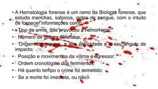 • A Hematologia forense é um ramo da Biologia forense, que
estuda manchas, salpicos, gotas de sangue, com o intuito
de fornecer informações como:
• · Tipo de arma, que provocou a hemorragia;
• · Número de golpes deferidos;
• · Origem do sangue, a sua velocidade e o seu ângulo de
impacto;
• · Posição e movimentos da vítima e agressor;
• · Ordem cronológica dos ferimentos;
• · Há quanto tempo o crime foi cometido;
• · Se a morte foi imediata, ou não.
 