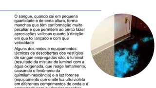 O sangue, quando cai em pequena
quantidade e de certa altura, forma
manchas que têm conformação muito
peculiar e que permitem ao perito fazer
apreciações valiosas quanto à direção
em que foi lançado e com que
velocidade
Alguns dos meios e equipamentos
técnicos de descobertas dos vestígios
de sangue empregados são: o luminol
(resultado da mistura do luminol com a
água oxigenada, que reage lentamente,
causando o fenômeno da
quimiluminescência) e a luz forense
(equipamento que emite luz ultravioleta
em diferentes comprimentos de onda e é
 