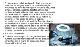 • O responsável pela investigação deve procurar as
manchas de sangue, a partir de uma observação
minuciosa no local do crime (piso, inclusive nas juntas
e frisos, paredes, quadros, tapetes, almofadas,
cortinas, móveis, sifão de pias, ralos, roupas pessoais,
de cama, toalhas, papéis no lixo, fechos de portas e
janelas). Nesse momento, utiliza-se luz natural ou
lanterna, e, nos casos de panos e papéis,
submetendo-os à raios ultravioleta. Também devem
ser analisados a pessoa suspeita em sua totalidade
(pele, cabelo, barba, roupa, etc) e os objetos que
possam ter provocado o ferimento. Em todo esse
primeiro momento, submete-se o alvo da investigação
• aos raios ultravioleta.
• O exame microscópico do sangue atesta ser sangue
humano quando microscopicamente os glóbulos
vermelhos tem a forma de pequenos discos
desprovidos de núcleo.
 