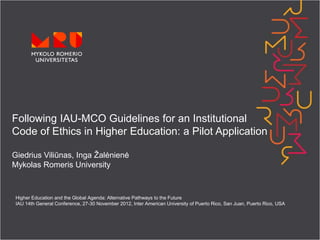 Following IAU-MCO Guidelines for an Institutional
Code of Ethics in Higher Education: a Pilot Application

Giedrius Viliūnas, Inga Žalėnienė
Mykolas Romeris University



 Higher Education and the Global Agenda: Alternative Pathways to the Future
 IAU 14th General Conference, 27-30 November 2012, Inter American University of Puerto Rico, San Juan, Puerto Rico, USA
 