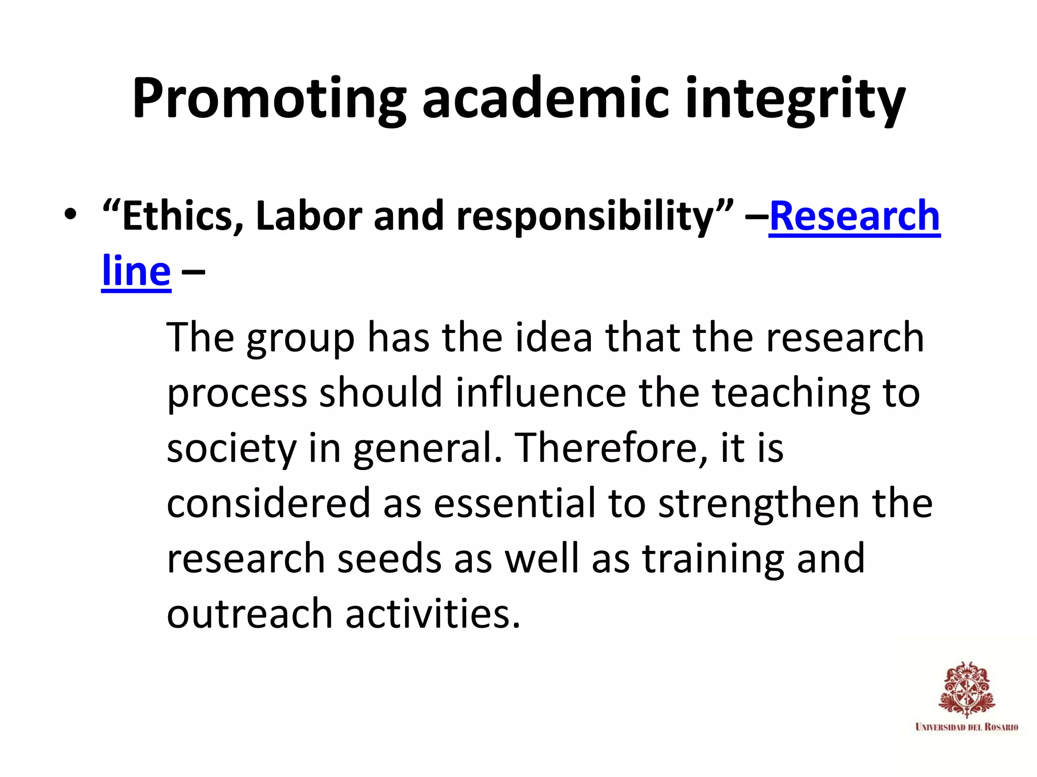 Promoting academic integrity
• “Ethics, Labor and responsibility” –Research
  line –
      The group has the idea that the research
      process should influence the teaching to
      society in general. Therefore, it is
      considered as essential to strengthen the
      research seeds as well as training and
      outreach activities.
 