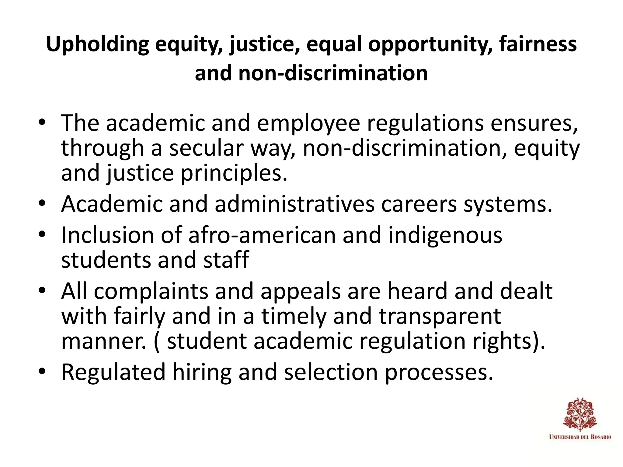 Upholding equity, justice, equal opportunity, fairness
             and non-discrimination

• The academic and employee regulations ensures,
  through a secular way, non-discrimination, equity
  and justice principles.
• Academic and administratives careers systems.
• Inclusion of afro-american and indigenous
  students and staff
• All complaints and appeals are heard and dealt
  with fairly and in a timely and transparent
  manner. ( student academic regulation rights).
• Regulated hiring and selection processes.
 