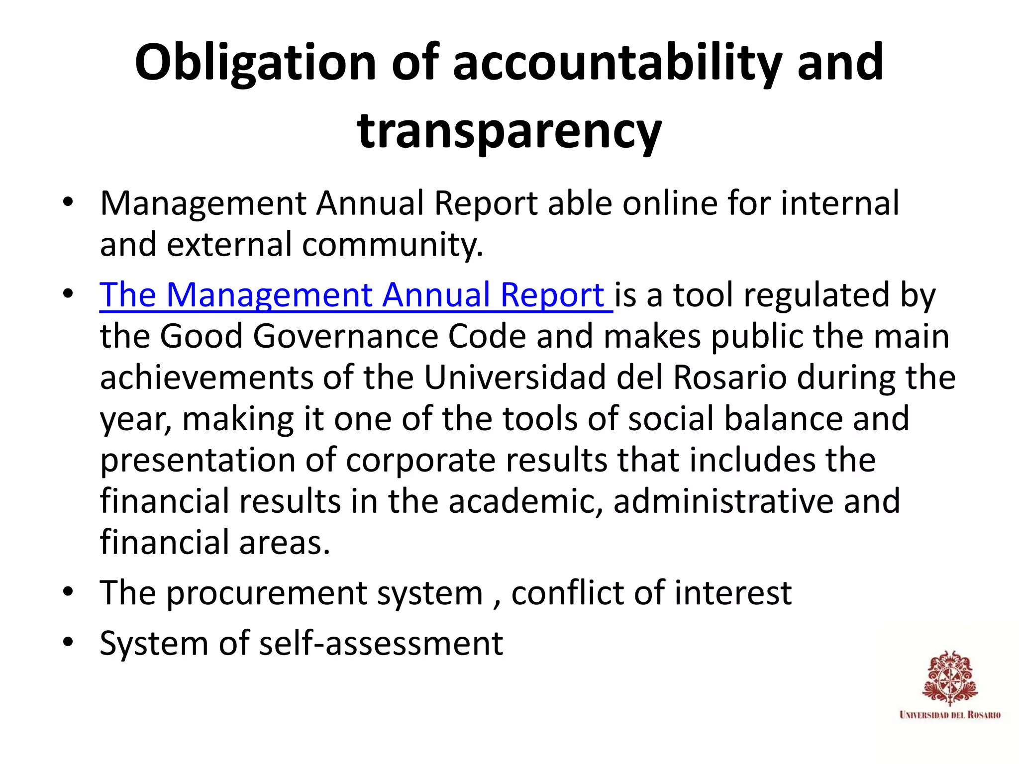 Obligation of accountability and
             transparency
• Management Annual Report able online for internal
  and external community.
• The Management Annual Report is a tool regulated by
  the Good Governance Code and makes public the main
  achievements of the Universidad del Rosario during the
  year, making it one of the tools of social balance and
  presentation of corporate results that includes the
  financial results in the academic, administrative and
  financial areas.
• The procurement system , conflict of interest
• System of self-assessment
 