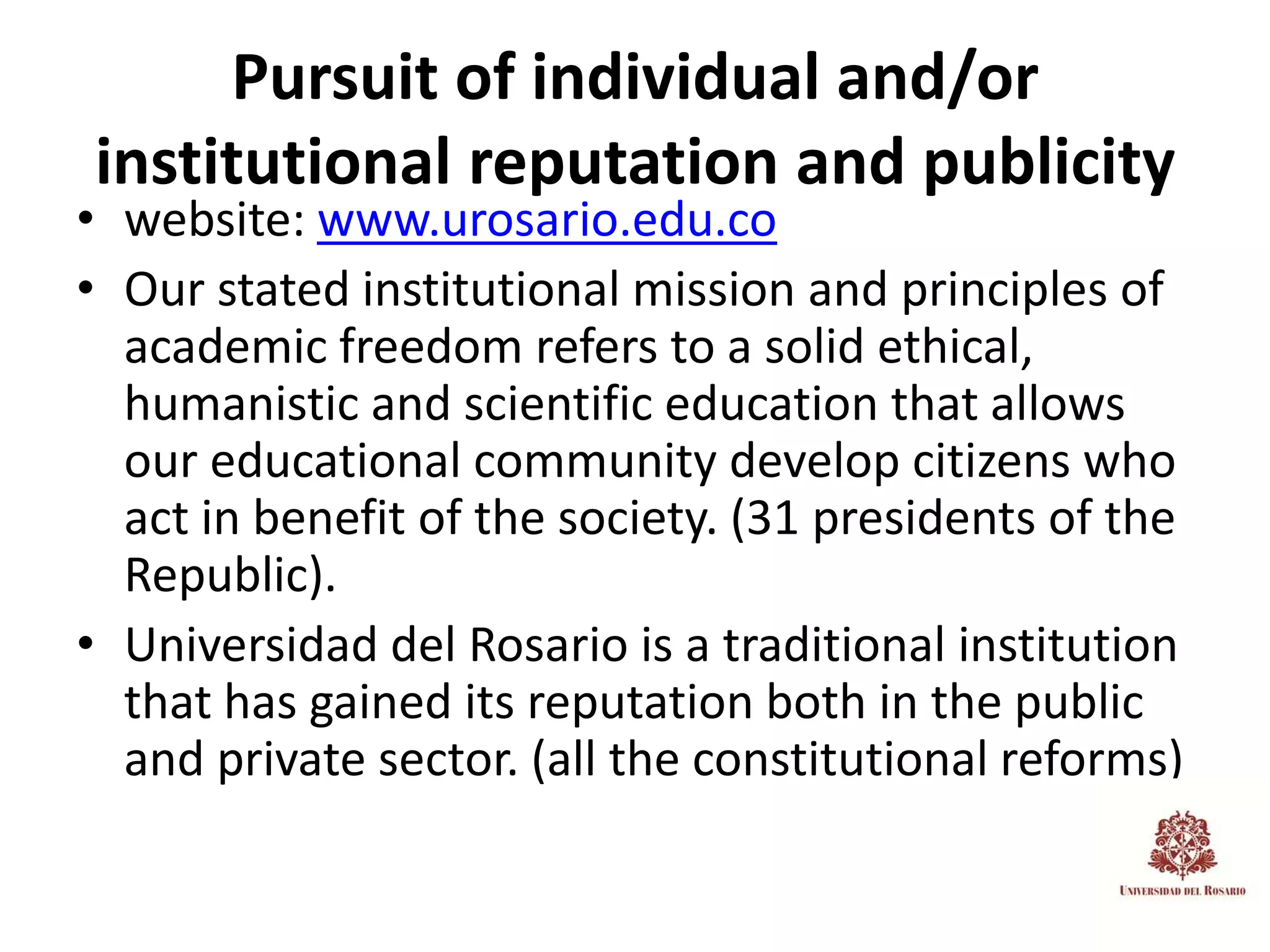 Pursuit of individual and/or
institutional reputation and publicity
• website: www.urosario.edu.co
• Our stated institutional mission and principles of
  academic freedom refers to a solid ethical,
  humanistic and scientific education that allows
  our educational community develop citizens who
  act in benefit of the society. (31 presidents of the
  Republic).
• Universidad del Rosario is a traditional institution
  that has gained its reputation both in the public
  and private sector. (all the constitutional reforms)
 