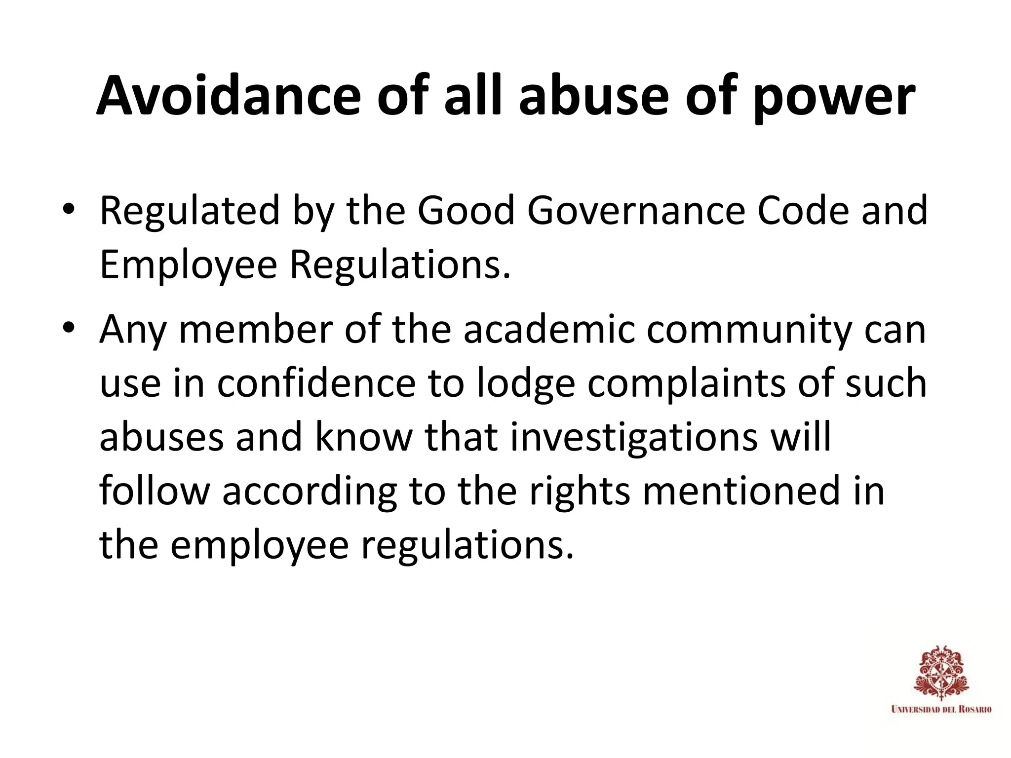 Avoidance of all abuse of power
• Regulated by the Good Governance Code and
  Employee Regulations.
• Any member of the academic community can
  use in confidence to lodge complaints of such
  abuses and know that investigations will
  follow according to the rights mentioned in
  the employee regulations.
 