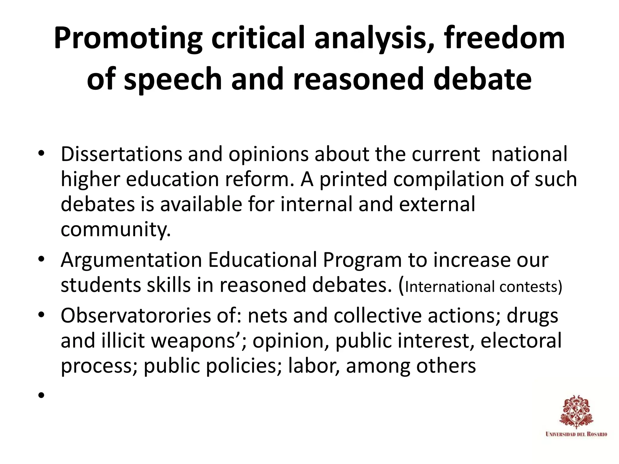 Promoting critical analysis, freedom
   of speech and reasoned debate

• Dissertations and opinions about the current national
  higher education reform. A printed compilation of such
  debates is available for internal and external
  community.
• Argumentation Educational Program to increase our
  students skills in reasoned debates. (International contests)
• Observatorories of: nets and collective actions; drugs
  and illicit weapons’; opinion, public interest, electoral
  process; public policies; labor, among others
•
 