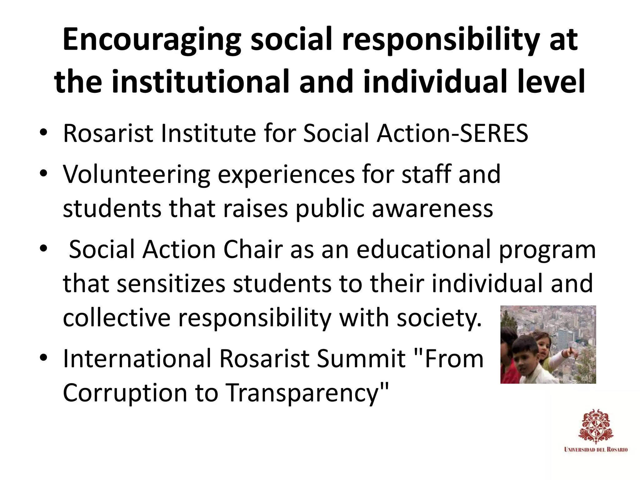 Encouraging social responsibility at
 the institutional and individual level
• Rosarist Institute for Social Action-SERES
• Volunteering experiences for staff and
  students that raises public awareness
• Social Action Chair as an educational program
  that sensitizes students to their individual and
  collective responsibility with society.
• International Rosarist Summit "From
  Corruption to Transparency"
 