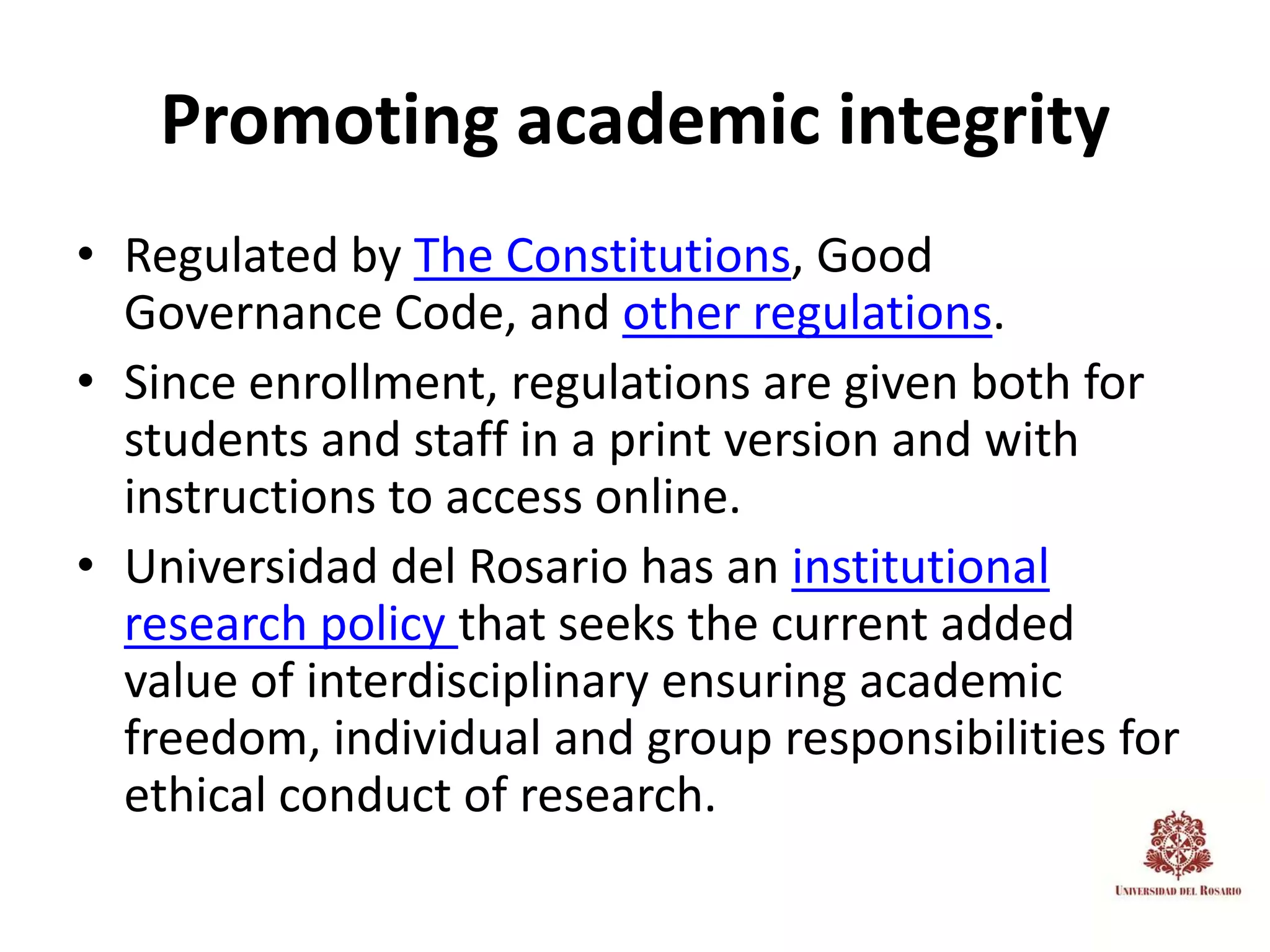 Promoting academic integrity
• Regulated by The Constitutions, Good
  Governance Code, and other regulations.
• Since enrollment, regulations are given both for
  students and staff in a print version and with
  instructions to access online.
• Universidad del Rosario has an institutional
  research policy that seeks the current added
  value of interdisciplinary ensuring academic
  freedom, individual and group responsibilities for
  ethical conduct of research.
 