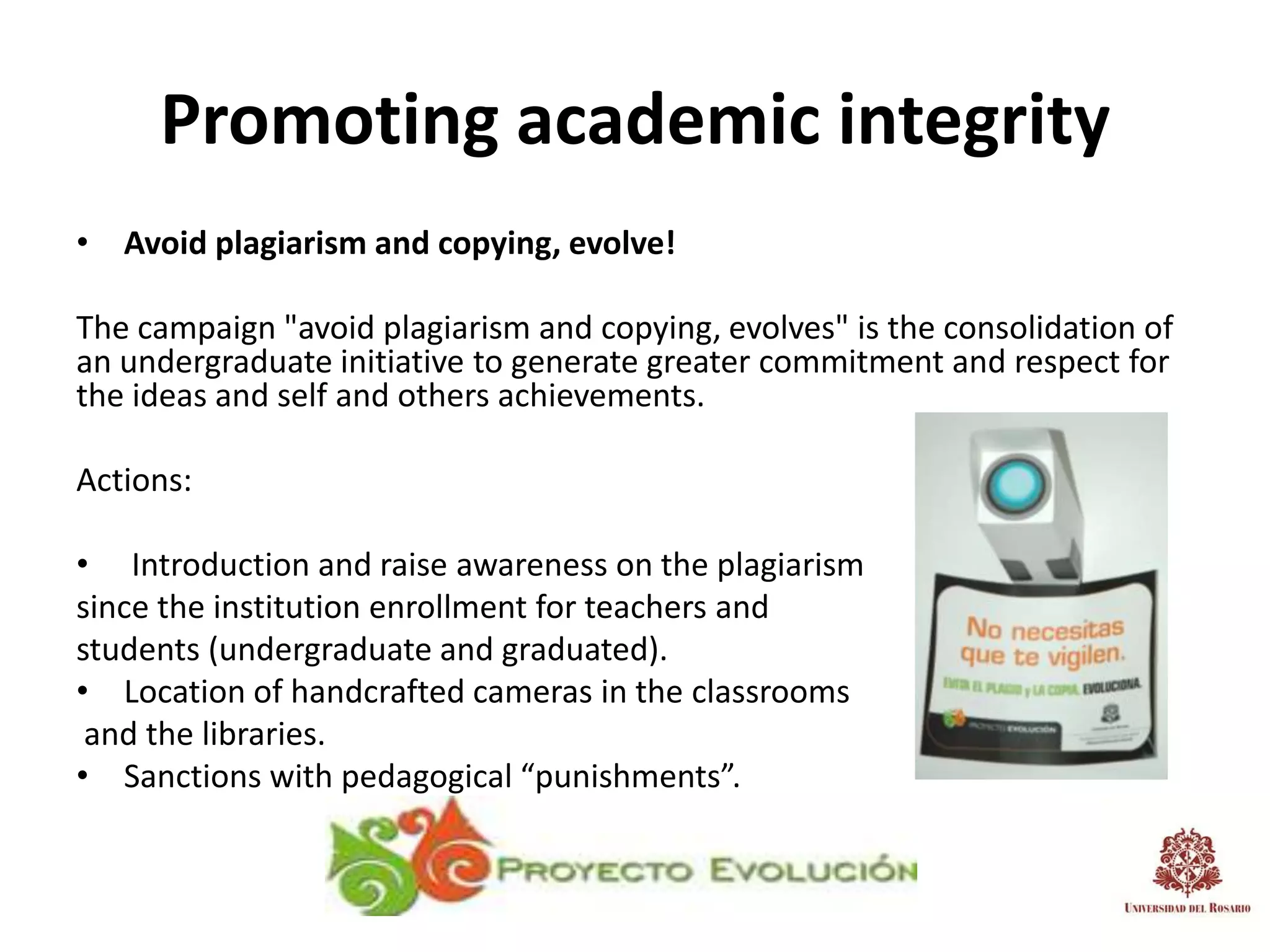 Promoting academic integrity
• Avoid plagiarism and copying, evolve!

The campaign "avoid plagiarism and copying, evolves" is the consolidation of
an undergraduate initiative to generate greater commitment and respect for
the ideas and self and others achievements.

Actions:

• Introduction and raise awareness on the plagiarism
since the institution enrollment for teachers and
students (undergraduate and graduated).
• Location of handcrafted cameras in the classrooms
 and the libraries.
• Sanctions with pedagogical “punishments”.
 