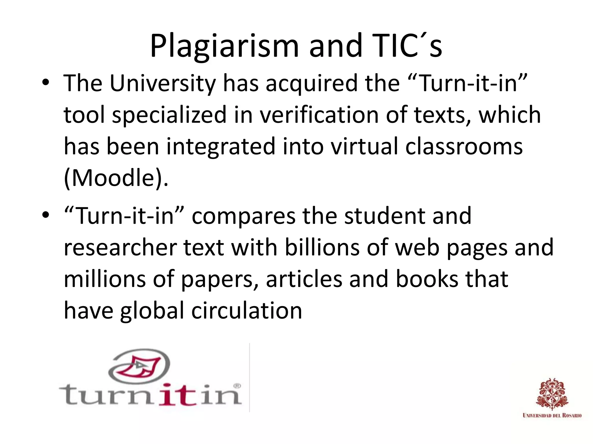 Plagiarism and TIC´s
• The University has acquired the “Turn-it-in”
  tool specialized in verification of texts, which
  has been integrated into virtual classrooms
  (Moodle).
• “Turn-it-in” compares the student and
  researcher text with billions of web pages and
  millions of papers, articles and books that
  have global circulation
 
