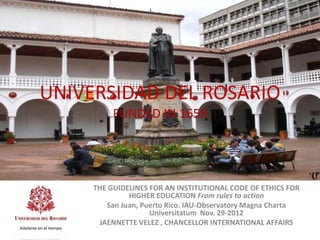 UNIVERSIDAD DEL ROSARIO
          FUNDED IN 1659




     THE GUIDELINES FOR AN INSTITUTIONAL CODE OF ETHICS FOR
              HIGHER EDUCATION From rules to action
        San Juan, Puerto Rico. IAU-Observatory Magna Charta
                    Universitatum Nov. 29-2012
      JAENNETTE VELEZ , CHANCELLOR INTERNATIONAL AFFAIRS
 