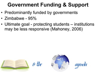 Government Funding & Support
• Predominantly funded by governments
• Zimbabwe - 95%
• Ultimate goal - protecting students – institutions
  may be less responsive (Mahoney, 2006)




                 & the                   agenda
 