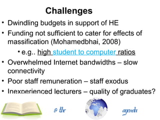Challenges
• Dwindling budgets in support of HE
• Funding not sufficient to cater for effects of
  massification (Mohamedbhai, 2008)
     • e.g.. high student to computer ratios
• Overwhelmed Internet bandwidths – slow
  connectivity
• Poor staff remuneration – staff exodus
• Inexperienced lecturers – quality of graduates?

                & the                 agenda
 