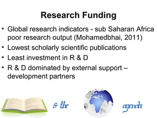 Research Funding
• Global research indicators - sub Saharan Africa
  poor research output (Mohamedbhai, 2011)
• Lowest scholarly scientific publications
• Least investment in R & D
• R & D dominated by external support –
  development partners



                & the                 agenda
 