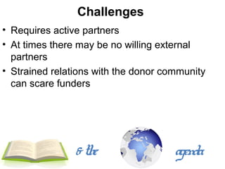 Challenges
• Requires active partners
• At times there may be no willing external
  partners
• Strained relations with the donor community
  can scare funders




                & the                 agenda
 
