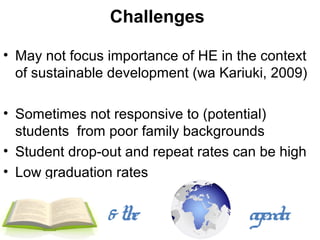 Challenges

• May not focus importance of HE in the context
  of sustainable development (wa Kariuki, 2009)

• Sometimes not responsive to (potential)
  students from poor family backgrounds
• Student drop-out and repeat rates can be high
• Low graduation rates


                & the                 agenda
 
