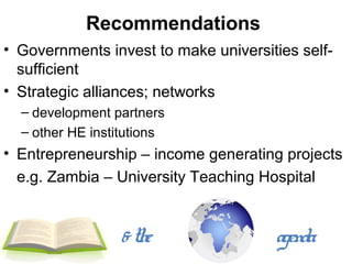 Recommendations
• Governments invest to make universities self-
  sufficient
• Strategic alliances; networks
  – development partners
  – other HE institutions
• Entrepreneurship – income generating projects
  e.g. Zambia – University Teaching Hospital


                 & the                agenda
 