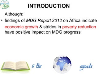 INTRODUCTION
  Although:
• findings of MDG Report 2012 on Africa indicate
  economic growth & strides in poverty reduction
  have positive impact on MDG progress




               & the                   agenda
 