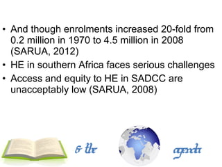 • And though enrolments increased 20-fold from
  0.2 million in 1970 to 4.5 million in 2008
  (SARUA, 2012)
• HE in southern Africa faces serious challenges
• Access and equity to HE in SADCC are
  unacceptably low (SARUA, 2008)




                & the                 agenda
 