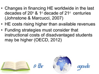 • Changes in financing HE worldwide in the last
  decades of 20th & 1st decade of 21st centuries
  (Johnstone & Marcucci, 2007)
• HE costs rising higher than available revenues
• Funding strategies must consider that
  instructional costs of disadvantaged students
  may be higher (OECD, 2012)




                & the                 agenda
 