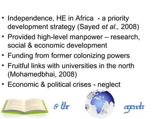 • Independence, HE in Africa - a priority
  development strategy (Sayed et al., 2008)
• Provided high-level manpower – research,
  social & economic development
• Funding from former colonizing powers
• Fruitful links with universities in the north
  (Mohamedbhai, 2008)
• Economic & political crises - neglect


                 & the                   agenda
 