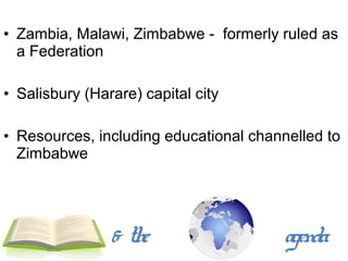 • Zambia, Malawi, Zimbabwe - formerly ruled as
  a Federation

• Salisbury (Harare) capital city

• Resources, including educational channelled to
  Zimbabwe




                & the                   agenda
 