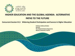 HIGHER EDUCATION AND THE GLOBAL AGENDA: ALTERNATIVE
                   PATHS TO THE FUTURE
Concurrent Session III.2: Widening Student Participation and Success in Higher Education
                                          Professor Kathryn Bindon
                                          Director
                                          The Takatuf Scholars Programme
                                          Muscat, Sultanate of Oman
 