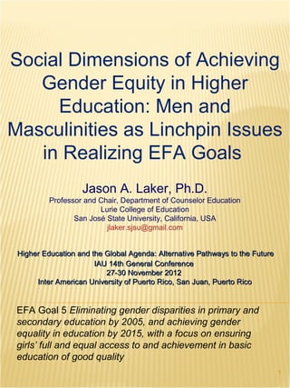 Social Dimensions of Achieving
   Gender Equity in Higher
     Education: Men and
Masculinities as Linchpin Issues
   in Realizing EFA Goals
                   Jason A. Laker, Ph.D.
          Professor and Chair, Department of Counselor Education
                        Lurie College of Education
                 San José State University, California, USA
                          jlaker.sjsu@gmail.com


 Higher Education and the Global Agenda: Alternative Pathways to the Future
                       IAU 14th General Conference
                          27-30 November 2012
      Inter American University of Puerto Rico, San Juan, Puerto Rico


 EFA Goal 5 Eliminating gender disparities in primary and
 secondary education by 2005, and achieving gender
 equality in education by 2015, with a focus on ensuring
 girls’ full and equal access to and achievement in basic
 education of good quality
                                                                              1
 