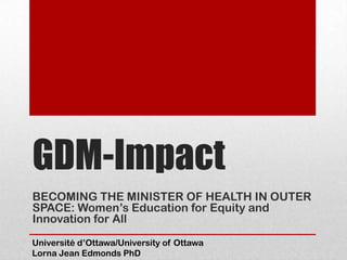 GDM-Impact
BECOMING THE MINISTER OF HEALTH IN OUTER
SPACE: Women’s Education for Equity and
Innovation for All
Université d’Ottawa/University of Ottawa
Lorna Jean Edmonds PhD
 