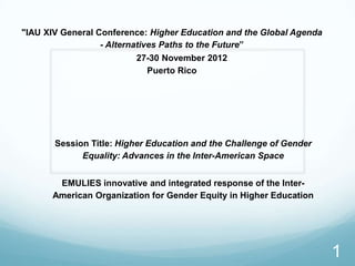 "IAU XIV General Conference: Higher Education and the Global Agenda
                  - Alternatives Paths to the Future”
                           27-30 November 2012
                              Puerto Rico




       Session Title: Higher Education and the Challenge of Gender
             Equality: Advances in the Inter-American Space


       EMULIES innovative and integrated response of the Inter-
      American Organization for Gender Equity in Higher Education




                                                                      1
 