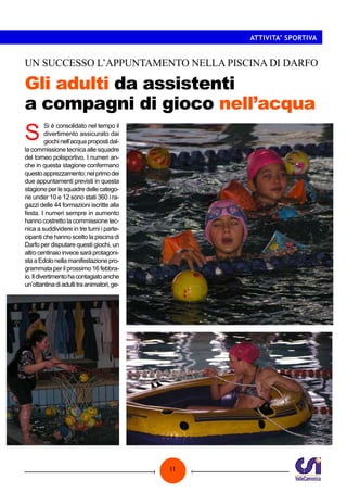 ATTIVITA’ SPORTIVA

UN SUCCESSO L’APPUNTAMENTO NELLA PISCINA DI DARFO

Gli adulti da assistenti
a compagni di gioco nell’acqua

S

Si è consolidato nel tempo il
divertimento assicurato dai
giochi nell’acqua proposti dalla commissione tecnica alle squadre
del torneo polisportivo. I numeri anche in questa stagione confermano
questo apprezzamento; nel primo dei
due appuntamenti previsti in questa
stagione per le squadre delle categorie under 10 e 12 sono stati 360 i ragazzi delle 44 formazioni iscritte alla
festa. I numeri sempre in aumento
hanno costretto la commissione tecnica a suddividere in tre turni i partecipanti che hanno scelto la piscina di
Darfo per disputare questi giochi, un
altro centinaio invece sarà protagonista a Edolo nella manifestazione programmata per il prossimo 16 febbraio. Il divertimento ha contagiato anche
un’ottantina di adulti tra animatori, ge-

11

 