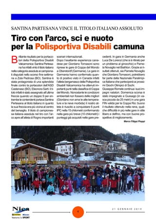 SANTINA PARTESANA VINCE IL TITOLO ITALIANO ASSOLUTO

Tiro con l’arco, sci e nuoto
per la Polisportiva Disabili camuna

B

rillante risultato per la portacolori della Polisportiva Disabili
Valcamonica: Santina Pertesana ha infatti vinto il titolo italiano
nella categoria assoluta ai campionati disputati nello scorso fine settimana a Zola Pedrosa (BO). Santina è
stata protagonista di una splendida
finale contro la portacolori dell’ASD
Castenaso (BO), Eleonora Sarti: il titolo infatti è stato assegnato all’ultima
freccia quando un doppio 9 per entrambe le contendenti portava Santina
Pertesana al titolo italiano in quanto
la sua freccia era più vicina al centro
del bersaglio. Il titolo di campionessa italiana assoluta nel tiro con l’arco apre all’atleta di Rogno importanti

scenari internazionali.
Dopo l’esaltante esperienza canadese per Giordano Tomasoni sono
riprese le gare di Coppa del Mondo
a Oberstordf (Germania). Le gare in
Germania hanno confermato quanto di positivo visto in Canada infatti
l’atleta bergamasco della Polisportiva
Disabili Valcamonica ha ottenuti importanti punti nella classifica di Coppa
del Mondo. Nonostante le condizioni
ambientali non fossero delle migliori
(Giordano non ama le alte temperature e la neve morbida) il nostro atleta è riuscito a conquistare 6 punti
IPC nella 15 chilometri confermando
nella gara più breve (10 chilometri) i
punteggi già acquisiti nelle gare pre-

cedenti. In gara in Germania anche
Luca De Lorenzi (che si è ritirato per
un problema al ginocchio) e Pamela Novaglio nel Biathlon. Grazie ai risultati ottenuti, sia Pamela Novaglio
che Giordano Tomasoni, potrebbero
far parte della Nazionale Paralimpica Italiana che parteciperà ai prossimi Giochi Olimpici di Sochi.
Giuseppe Romele continua i suoi impegni natatori. Domenica scorsa è
stato impegnato a Gussago (in vasca piccola da 25 metri) in una gara
FIN valida per la Coppa Rio: buono
il risultato ottenuto nella rana, qualche difficoltà in più nelle gare in stile
libero e delfino, ma con buone prospettive di miglioramento.
Marco Filippi Pioppi

4

21

G ENNAI O

2 014

 