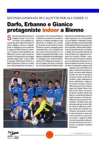SECONDA GIORNATA DI CALCETTO PER GLI UNDER 12

Darfo, Erbanno e Gianico
protagoniste indoor a Bienno

S

econdo appuntamento per la
categoria under 12 con il calcio indoor; tre le palestre occupate dai gironi delle formazioni di
calcio: Malegno, Bienno e Capodiponte. In Valgrigna si sono confrontati i ragazzi di Darfo Erbanno e Gianico in un girone molto equilibrato con
differenze minime in ogni incontro disputato. Ad inaugurare il pomeriggio
calcistico degli under 12 sono state
le squadre dell’Oratorio Erbanno e
della Polisportiva Gianico e subito
sono stati protagonisti il bel gioco e

le emozioni. Per due tempi Erbanno
e Gianico non riescono a rompere il
ghiaccio, le difese prevalgono sugli
attaccanti e il risultato non si sblocca. Al quarto minuto del terzo tempo
l’Erbanno si porta in vantaggio grazie
a Daniele Cosci, ma è una gioia che
dura pochi secondi perché con un
rapido contropiede Elisa Bulla, unica
ragazza impegnata nel quadrangolare, pareggia i conti. Sulle ali dell’entusiasmo la Polisportiva Gianico inizia nel migliore dei modi il confronto
con il Gruppo Sportivo Oratorio Darfo

10

sbloccando il risultato dopo una manciata di secondi con un tiro potente
di Luca Gabrieli. Il raddoppio messo
a segno all’ottavo minuto da Daniele
Cotti regala al Gianico il successo nel
primo parziale. Oratorio Darfo trasformato nel secondo tempo e il risultato
si ribalta con la squadra allenata da
Andrea Gelfi che si aggiudica il confronto con l’identico risultato. L’equilibrio tra le due formazioni si spezza
con una sfortunata autorete di un difensore darfense al quinto minuto. A
chiudere il triangolare ospitato nella
palestra comunale di Bienno è
stato il confronto tra Erbanno e
Darfo; nel derby della cittadina
termale non sono mancate le
emozioni anche se alla fine il
risultato è stato nettamente a
favore dell’Erbanno. Nella prima frazione di gioco a fare la
differenza sono le reti messe a
segno da Cristian Doko e Daniele Cosci. Bene nel secondo tempo l’Oratorio Darfo che
riesce a contenere gli attacchi
degli avversari e si rende pericoloso con alcune azioni di contropiede, il risultato resta così
bloccato sullo zero a zero. Netta invece la differenza nell’ultimo tempo del confronto con
l’Erbanno che prende in mano
le redini del gioco e vince due
a zero ancora con i gol di Cosci e Doko. I ragazzi di Darfo
si rendono pericolosi nella parte finale del tempo ma non riescono a superare il portiere
avversario.
11

FEBB R AI O

2014

 