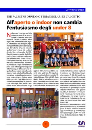 ATTIVITA’ SPORTIVA

TRE PALESTRE OSPITANO I TRIANGOLARI DI CALCETTO

All’aperto o indoor non cambia
l’entusiasmo degli under 8

N

ella sosta invernale anche la
categoria under 8 ne approfitta per cimentarsi nella specialità del calcetto in palestra. Per i
ragazzi non cambia molto il tipo di gioco si tratta solo di evitare per un pomeriggio il freddo ( o meglio la pioggia) dell’esterno; all’aperto o indoor
quello che non manca è la voglia di
divertirsi dei mini calciatori del CSI.
Divise in quattro gruppi le dodici formazioni hanno dato vita, nelle palestre di Piancamuno, Breno e Borno,
a triangolari diretti dagli arbitri ufficiali
del CSI di Vallecamonica. A Piancamuno debutta, dopo aver saltato la
prima parte della stagione, la squadra
delle Piccole pulci di Piancamuno. Rispetto alle avversarie più collaudate
si sono notate tutte la difficoltà della
formazione locale all’esordio assoluto nel torneo di calcio. Così nel primo
confronto il G.S. Ceto Nadro ha avuto vita facile travolgendo gli avversari che comunque sono riusciti a realizzare la rete della bandiera, tra gli

applausi del numeroso pubblico presente sulle gradinate. Più equilibrato ed emozionate il confronto tra Cividate Malegno 2006 e il G.S. Ceto
Nadro; dopo la prima frazione conclusa a reti bianche il Cividate Malegno si aggiudica con il minimo scarto
il secondo tempo. Il Ceto Nadro si ri-

11

scatta nell’ultimo parziale cogliendo
il successo con l’identico punteggio
di uno a zero. Al di là dei risultati, che
non portano punti perché non esiste
in questa categoria la graduatoria di
specialità ma solo quella polisportiva,
nella palestra di Piancamuno si sono
viste tutte le caratteristiche dell’attività praticata da questi ragazzi: i primi
abbozzi della tecnica e del gioco di
squadra, le distrazioni sempre presenti, il continuo movimento anche
nelle pause e nel tempo trascorso
in panchina, l’entusiasmo che non
viene meno anche quando si subisce un gol.
Davvero un pomeriggio educativo
per capire l’approccio di questi ragazzi all’attività sportiva. Prossimo
appuntamento per gli under 8 ancora in palestra per un altro fine settimana dedicato al calcetto il 22 e 23
febbraio.

 