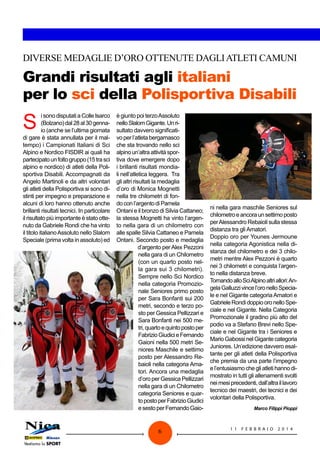 DIVERSE MEDAGLIE D’ORO OTTENUTE DAGLI ATLETI CAMUNI

Grandi risultati agli italiani
per lo sci della Polisportiva Disabili

S

i sono disputati a Colle Isarco
(Bolzano) dal 28 al 30 gennaio (anche se l’ultima giornata
di gare è stata annullata per il maltempo) i Campionati Italiani di Sci
Alpino e Nordico FISDIR ai quali ha
partecipato un folto gruppo (15 tra sci
alpino e nordico) di atleti della Polisportiva Disabili. Accompagnati da
Angelo Martinoli e da altri volontari
gli atleti della Polisportiva si sono distinti per impegno e preparazione e
alcuni di loro hanno ottenuto anche
brillanti risultati tecnici. In particolare
il risultato più importante è stato ottenuto da Gabriele Rondi che ha vinto
il titolo italiano Assoluto nello Slalom
Speciale (prima volta in assoluto) ed

è giunto poi terzo Assoluto
nello Slalom Gigante. Un risultato davvero significativo per l’atleta bergamasco
che sta trovando nello sci
alpino un’altra attività sportiva dove emergere dopo
i brillanti risultati mondiali nell’atletica leggera.  Tra
gli altri risultati la medaglia
d’oro di Monica Mognetti
nella tre chilometri di fondo con l’argento di Pamela
Ontani e il bronzo di Silvia Cattaneo;
la stessa Mognetti ha vinto l’argento nella gara di un chilometro con
alle spalle Silvia Cattaneo e Pamela
Ontani. Secondo posto e medaglia
d’argento per Alex Pezzoni
nella gara di un Chilometro
(con un quarto posto nella gara sui 3 chilometri).
Sempre nello Sci Nordico
nella categoria Promozionale Seniores primo posto
per Sara Bonfanti sui 200
metri, secondo e terzo posto per Gessica Pellizzari e
Sara Bonfanti nei 500 metri, quarto e quinto posto per
Fabrizio Giudici e Fernando
Gaioni nella 500 metri Seniores Maschile e settimo
posto per Alessandro Rebaioli nella categoria Amatori. Ancora una medaglia
d’oro per Gessica Pellizzari
nella gara di un Chilometro
categoria Seniores e quarto posto per Fabrizio Giudici
e sesto per Fernando Gaio-

6

ni nella gara maschile Seniores sul
chilometro e ancora un settimo posto
per Alessandro Rebaioli sulla stessa
distanza tra gli Amatori. 
Doppio oro per Younes Jermoune
nella categoria Agonistica nella distanza del chilometro e dei 3 chilometri mentre Alex Pezzoni è quarto
nei 3 chilometri e conquista l’argento nella distanza breve.
Tornando allo Sci Alpino altri allori: Angela Galluzzi vince l’oro nello Speciale e nel Gigante categoria Amatori e
Gabriele Rondi doppio oro nello Speciale e nel Gigante. Nella Categoria
Promozionale il gradino più alto del
podio va a Stefano Brevi nello Speciale e nel Gigante tra i Seniores e
Mario Gabossi nel Gigante categoria
Juniores. Un’edizione davvero esaltante per gli atleti della Polisportiva
che premia da una parte l’impegno
e l’entusiasmo che gli atleti hanno dimostrato in tutti gli allenamenti svolti
nei mesi precedenti, dall’altra il lavoro
tecnico dei maestri, dei tecnici e dei
volontari della Polisportiva.
Marco Filippi Pioppi

11

FEBB R AI O

2014

 