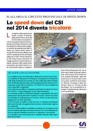 ATTIVITA’ SPORTIVA

SI ALLARGA IL CIRCUITO PROVINCIALE DI SPEED DOWN

Lo speed down del CSI
nel 2014 diventa tricolore

L

a stagione dello speed down
riparte, venerdì 14 febbraio
dalla sede di Plemo dove alle
20.30 è stata convocata la riunione di programmazione del campionato provinciale. Diverse le novità
che attendono nella prossima stagione sportiva gli appassionati delle discese con i mezzi senza motore. Il
circuito del CSI camuno allarga i suoi
confini e partecipa anche due tappe
valide per il Gran Premio Nazionale CSI; a Bra (Cuneo) domenica 18
maggio saranno di scena tutte le categorie classiche dello speed down
(cuscinetti e gommati) mentre a Lozio (domenica6 luglio) si svolgerà il

QUALIFICA DI ALLENATORE
o La qualifica dura 2 anni dalla data di attribuzione (chiusura del corso)
o La qualifica di “Allenatore in Formazione” si acquisisce su richiesta formale degli interessati ed ha durata di 2 anni (dalla data delle richiesta)
N.B. Gli attestati rilasciati nella corrente stagione sportiva riportano erroneamente, quale data di scadenza, il 31/12/2013 e vanno sostituiti coi
nuovi disponibili in segreteria.
o Per ottenere la qualifica è necessario partecipare ad almeno 9 incontri (7 tecnici + 2 psico-pedagogici e/o sui valori associativi)
o L’eventuale qualifica di allenatore federale è equipollente solo per la
parte tecnica dei requisiti minimi richiesti (7 incontri), mentre non assolve all’obbligo di partecipazione ai 2 incontri, minimi, sui temi psico-pedagogici e/o sui valori associativi
o Per rinnovare la qualifica, di altri due anni, è necessario partecipare
all’incontro formativo di aggiornamento previso a livello locale, regionale o nazionale
o Il rinnovo della qualifica è possibile se la stessa non è scaduta da più
di 5 anni rispetto alla data di richiesta di rinnovo che va formalizzata anche per ottenere l’attestato provvisorio di “allenatore in formazione”
o La qualifica viene riconosciuta da un attestato rilasciato dalla segreteria del comitato

7

Gran Premio Nazionale CSI dei diversi mezzi skate (long,luge,classic,
butt). Alla riunione sono inviate tutte le società interessate della Vallecamonica e di alcuni team amici
non proprio confinanti come Padova, Brescia, Gussago e della Valtrompia. Sarà un “incontro ad alta
tecnologia” con la possibilità di interagire mediaticamente attraverso
una chat dedicata.

 