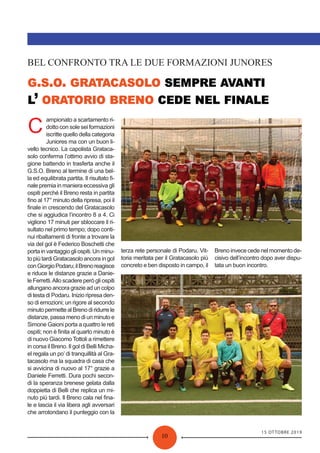 15 OTTOBRE 2019
10
. . .
’
BEL CONFRONTO TRA LE DUE FORMAZIONI JUNORES
C
ampionato a scartamento ri-
dotto con sole sei formazioni
iscritte quello della categoria
Juniores ma con un buon li-
vello tecnico. La capolista Grataca-
solo conferma l’ottimo avvio di sta-
gione battendo in trasferta anche il
G.S.O. Breno al termine di una bel-
la ed equilibrata partita. Il risultato ﬁ-
nale premia in maniera eccessiva gli
ospiti perché il Breno resta in partita
ﬁno al 17° minuto della ripresa, poi il
ﬁnale in crescendo del Gratacasolo
che si aggiudica l’incontro 8 a 4. Ci
vigliono 17 minuti per sbloccare il ri-
sultato nel primo tempo; dopo conti-
nui ribaltamenti di fronte a trovare la
via del gol è Federico Boschetti che
portainvantaggiogliospiti.Unminu-
to più tardi Gratacasolo ancora in gol
conGiorgioPodaru;ilBrenoreagisce
e riduce le distanze grazie a Danie-
le Ferretti.Allo scadere però gli ospiti
allungano ancora grazie ad un colpo
di testa di Podaru. Inizio ripresa den-
so di emozioni; un rigore al secondo
minutopermettealBrenodiridurrele
distanze, passa meno di un minuto e
Simone Gaioni porta a quattro le reti
ospiti; non è ﬁnita al quarto minuto è
di nuovo Giacomo Tottoli a rimettere
in corsa il Breno. Il gol di Belli Micha-
el regala un po’ di tranquillità al Gra-
tacasolo ma la squadra di casa che
si avvicina di nuovo al 17° grazie a
Daniele Ferretti. Dura pochi secon-
di la speranza brenese gelata dalla
doppietta di Belli che replica un mi-
nuto più tardi. Il Breno cala nel ﬁna-
le e lascia il via libera agli avversari
che arrotondano il punteggio con la
terza rete personale di Podaru. Vit-
toria meritata per il Gratacasolo più
concreto e ben disposto in campo, il
Breno invece cede nel momento de-
cisivo dell’incontro dopo aver dispu-
tata un buon incontro.
 