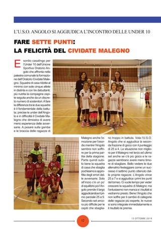 15 OTTOBRE 2019
12
:
L’U.S.O.ANGOLO SIAGGIUDICAL’INCONTRO DELLE UNDER 10
E
sordio casalingo per
l’Under 10 dell’Unione
Sportiva Oratorio An-
golo che aﬀronta nella
palestracomunalelaformazio-
ne dell’Oratorio Cividate Male-
gno. Squadra di casa ridotta al
minimo con sole cinque atlete
in distinta e con tre debuttanti;
più nutrita la compagine ospi-
te seguita anche da un discre-
to numero di sostenitori.Afare
ladiﬀerenzatraleduesquadre
è il fondamentale della battu-
ta; precise le under dell’Ango-
lo e in diﬃcoltà il Cividate Ma-
legno che dimostra di avere
meno esperienza delle avver-
sarie. A pesare sulla gambe
e le braccia delle ragazze di
Malegno anche l’e-
mozione per l’esor-
dio mentre l’Angolo
sembra non soﬀri-
re per la prima par-
tita della stagione.
Parte quindi subi-
to bene la squadra
di casa che sbaglia
pochissimoeappro-
ﬁtta degli errori del-
le avversarie. Solo
all’inizio c’è un po’
diequilibriopoil’An-
golo prende il largo
aggiudicandosiilpri-
mo parziale 25 a 9.
Secondo set anco-
ra più diﬃcile per le
ospiti che sbaglia-
no troppo in battuta. Vola l’U.S.O.
Angolo che si aggiudica la secon-
da frazione di gioco con il punteggio
di 25 a 4. La situazione non miglio-
ra per il Malegno nel terzo ed ultimo
set anche se c’è più gioco e le ra-
gazze sembrano avere meno timo-
re di sbagliare. Bello vedere le due
allenatrici festeggiare come un suc-
cesso il settimo punto ottenuto dal-
le proprie ragazze. L’Angolo vince
25 a 7 e si aggiudica i primi tre punti
del torneo. Ci vuole tempo per veder
crescere la squadra di Malegno ma
l’entusiasmononmancaeirisultatisi
vedranno presto. Bene l’Angolo che
non soﬀre per il cambio di categorie
delle ragazze più esperte, le nuove
si sono integrate immediatamente e
il risultato le premia.
 