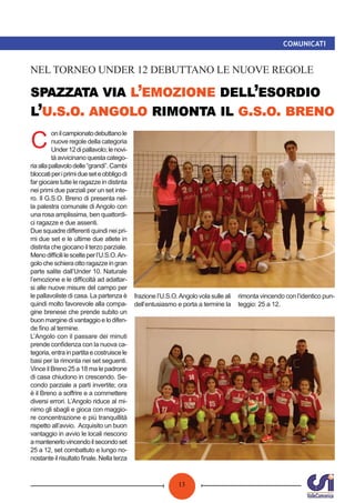 13
COMUNICATI
’ ’
’ . . . . . .
NEL TORNEO UNDER 12 DEBUTTANO LE NUOVE REGOLE
C
onilcampionatodebuttanole
nuove regole della categoria
Under12dipallavolo;lenovi-
tàavvicinanoquestacatego-
riaallapallavolodelle“grandi”.Cambi
bloccatiperiprimidueseteobbligodi
far giocare tutte le ragazze in distinta
nei primi due parziali per un set inte-
ro. Il G.S.O. Breno di presenta nel-
la palestra comunale di Angolo con
una rosa amplissima, ben quattordi-
ci ragazze e due assenti.
Due squadre diﬀerenti quindi nei pri-
mi due set e le ultime due atlete in
distinta che giocano il terzo parziale.
Menodiﬃcililescelteperl’U.S.O.An-
golocheschieraottoragazzeingran
parte salite dall’Under 10. Naturale
l’emozione e le diﬃcoltà ad adattar-
si alle nuove misure del campo per
le pallavoliste di casa. La partenza è
quindi molto favorevole alla compa-
gine brenese che prende subito un
buonmarginedivantaggioelodifen-
de ﬁno al termine.
L’Angolo con il passare dei minuti
prende conﬁdenza con la nuova ca-
tegoria,entrainpartitaecostruiscele
basi per la rimonta nei set seguenti.
Vince il Breno 25 a 18 ma le padrone
di casa chiudono in crescendo. Se-
condo parziale a parti invertite; ora
è il Breno a soﬀrire e a commettere
diversi errori. L’Angolo riduce al mi-
nimo gli sbagli e gioca con maggio-
re concentrazione e più tranquillità
rispetto all’avvio. Acquisito un buon
vantaggio in avvio le locali riescono
amantenerlovincendoilsecondoset
25 a 12, set combattuto e lungo no-
nostante il risultato ﬁnale. Nella terza
frazione l’U.S.O.Angolo vola sulle ali
dell’entusiasmo e porta a termine la
rimonta vincendo con l’identico pun-
teggio: 25 a 12.
 