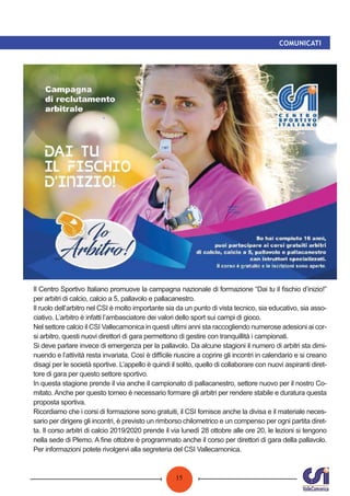 15
COMUNICATI
Il Centro Sportivo Italiano promuove la campagna nazionale di formazione “Dai tu il ﬁschio d’inizio!”
per arbitri di calcio, calcio a 5, pallavolo e pallacanestro.
Il ruolo dell’arbitro nel CSI è molto importante sia da un punto di vista tecnico, sia educativo, sia asso-
ciativo. L’arbitro è infatti l’ambasciatore dei valori dello sport sui campi di gioco.
Nel settore calcio il CSI Vallecamonica in questi ultimi anni sta raccogliendo numerose adesioni ai cor-
si arbitro, questi nuovi direttori di gara permettono di gestire con tranquillità i campionati.
Si deve parlare invece di emergenza per la pallavolo. Da alcune stagioni il numero di arbitri sta dimi-
nuendo e l’attività resta invariata. Così è diﬃcile riuscire a coprire gli incontri in calendario e si creano
disagi per le società sportive. L’appello è quindi il solito, quello di collaborare con nuovi aspiranti diret-
tore di gara per questo settore sportivo.
In questa stagione prende il via anche il campionato di pallacanestro, settore nuovo per il nostro Co-
mitato. Anche per questo torneo è necessario formare gli arbitri per rendere stabile e duratura questa
proposta sportiva.
Ricordiamo che i corsi di formazione sono gratuiti, il CSI fornisce anche la divisa e il materiale neces-
sario per dirigere gli incontri, è previsto un rimborso chilometrico e un compenso per ogni partita diret-
ta. Il corso arbitri di calcio 2019/2020 prende il via lunedì 28 ottobre alle ore 20, le lezioni si tengono
nella sede di Plemo. A ﬁne ottobre è programmato anche il corso per direttori di gara della pallavolo.
Per informazioni potete rivolgervi alla segreteria del CSI Vallecamonica.
 