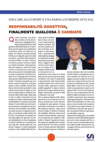 3
PRIMA PAGINA
,
EDUCARE ALLO SPORT É UNA PAROLA D’ORDINE ATTUALE
Q
uanto successo, nel calcio,
allaJuventus,chehadenun-
ciato alcuni atteggiamenti il-
legali sviluppatisi attorno alla
gestionedell’attivitàsportiva,èimpor-
tante perché segna una signiﬁcativa
evoluzione verso uno sport più re-
golare. Ho citato la Juventus perché
è ﬁnita suo malgrado agli onori delle
cronache, ma potrei citarne tante al-
tre come il Milan, la Lazio, il Genoa,
e mi fermo qui per non fare un elen-
coarischioomissioni.Vorreiperòevi-
tare che qualcuno, anche nel nostro
mondo, si ponesse nel ruolo di giu-
dice senza averne né la legittimazio-
ne né le competenze. Noi siamo por-
tatori di un messaggio che cammina
sulle gambe della testimonianza co-
erente. Facciamo proposte per uno
sport a misura di persona, inclusivo,
aperto a tutti e solidale. Quindi dob-
biamo prima di tutto guardare in casa
nostra osservando la realtà con se-
rena consapevolezza.Abbiamo tan-
tastorianellenostreradici,dallequali
è nato un albero imponente che dà
ossigeno e respiro a tanta parte della
societàitaliana,masiamoancoraper
strada. Ci siamo fatti carico del servi-
zio di educare ma sappiamo che non
siﬁniscemaidiimparare,chedobbia-
mo avere sempre un approccio sem-
plice, con la giusta umiltà. Quell’umil-
tà che ci fa guardare al Vangelo più
che alle pagine dei giornali o ai ser-
vizi radiotelevisivi, e che ci impedisce
di nutrire l’ambizione di impartire le-
zioni agli altri. Quell’umiltà che ci fa
amare i ragazzi, in modo particolare
quando ci sono aﬃdati aﬃnché fac-
cianosportinambienti
sani e sicuri, con ami-
ci con i quali costruire
relazioni positive. Già
far bene questo com-
pito comporta un im-
pegno a volte sovru-
mano, specialmente
nellerealtàpiùdisagia-
teoladdovelesocietà
sportivesonopiùsole.
Certo, leggere attra-
verso le note di stam-
pa e le notizie di tv e
social,laconfermadel-
la radicazione di un
malcostume che usava (e in tante
parti ancora usa) lo sport per gesti-
re l’illecito mi fa male. E certamente
il ripensamento sulla responsabili-
tà delle società che si sono ritrova-
te sotto ricatto, appunto la “respon-
sabilità oggettiva” è stata un’azione
giusta che mi auguro abbia ora il so-
stegno necessario da parte di tutte
le istituzioni coinvolte.
Non si poteva tollerare oltre l’atteg-
giamento di chi si imponeva con mi-
nacce esplicite per avere beneﬁci
e sostegni di ogni genere. Si deve
purtroppo riconoscere che attorno
alla giustizia sportiva, usata come
arma di ricatto, è ﬁorita un’industria
del malaﬀare. Bastava urlare insulti
razzisti, lanciare petardi, organizza-
re cori ingiuriosi per mettere in diﬃ-
coltà la “propria” squadra di calcio.
Homessotravirgolettequel“propria”
perché davvero non riesco a capire
come si possa passare dall’essere
tifosi all’essere aguzzini. Abbiamo
dovuto prendere atto che incredibil-
mente multare e squaliﬁcare per un
coro razzista non reprime ma inco-
raggia,accresceilpoteredichiconlo
sport non c’entra niente ma che nel-
lo sport si è inﬁltrato per fare i propri
illeciti aﬀari. Cosa se ne ricava? An-
zitutto che governare lo sport con le
regole di 60 o 70 anni fa è impensa-
bile; poi, che la repressione del ma-
laﬀare e delle connessioni con la cri-
minalità organizzata deve passare
dalle leggi ordinarie e dall’intervento
delle Forze dell’Ordine; e inﬁne, che
siamo ancora lontani dal recupera-
re gli stadi come luoghi di festa e di
divertimento. Educare allo sport re-
sta una parola d’ordine di grandissi-
ma attualità e urgenza.
Semprepiùemergeperò,congrande
evidenza,ilvaloredell’attivitàsportiva
per come viene proposta dal Csi: a
misura e per la crescita delle perso-
ne e della società.Avanti perciò con
coraggio e ﬁducia, perché siamo sul
percorso giusto.
 