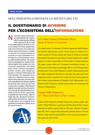 15 OTTOBRE 2019
4
PRIMA PAGINA
’ ’
NELL’INIZIATIVA COINVOLTE LE SOCIETÀ DEL CSI
N
ei prossimi giorni la Presiden-
zanazionaledelCSI invieràa
tuttelesocietàsportiveaﬃliate
nella stagione 2018/19 e alle
nuove della stagione 2019/20 un invi-
to a compilare un breve questionario
sulla comunicazione che è stato ela-
borato insieme adAvvenire. L’obietti-
vo comune è di costruire insieme ad
Avvenire un nuovo ecosistema di in-
formazione e comunicazione a servi-
zio delle società sportive. Per questo
il primo passaggio per questo impor-
tante progetto sono proprio loro: con
un piccolo questionario, che ruberà
pochi minuti, vorremmo raccogliere
pensieri, opinioni, idee, bisogni per
provare a costruire l’informazione del
CSI di domani. Per ringraziare le so-
cietà che si attiveranno per la compi-
lazionedelquestionario,Avvenireoﬀri-
ràlorogratuitamentel’edizionedigitale
del giornale tutti i giorni per sei mesi
e senza alcun impegno. Nell’edizione
digitale le società sportive troveranno
non solo tutti gli approfondimenti de-
dicati al CSI ma anche i grandi temi
di attualità del nostro tempo: dalla fa-
miglia alla vita, dai giovani al lavoro,
dalla politica all’economia, dalla cul-
tura allo sport, con lo sguardo di un
quotidiano autorevole e attento ai va-
lori come Avvenire.
ACividate Camuno il Memorial Gheza,
torneo di Tennis in Carrozzina
Si svolgerà sabato 19 e domenica 20 ottobre organizzata dalla Polispor-
tiva Disabili Vallecamonica, presso i terreni di gioco in sintetico di Ci-
vidate Camuno la 17esima edizione del Torneo di Tennis in carrozzina
denominatoMemorialGiovanniGheza.Iltorneoinizieràconlequaliﬁ-
cazioni a Cividate Camuno alle ore 9.00 di sabato 19 mentre domenica
20, sempre a partire dalle ore 9, ci saranno le semiﬁnali e le ﬁnali. Le
premiazioniavrannoluogonelpomeriggioalleore16.00.Parteciperanno
al tradizionale Torneo della Polisportiva Disabili Vallecamonica alcuni
dei migliori protagonisti del tennis in carrozzina che anche quest’anno
renderanno merito e memoria all’avvocato Giovanni Gheza (padre del
dott. Roberto, pass presidente del Panathlon Club Vallecamonica e tra i
fondatori della Polisportiva Disabili Valcamonica), uno dei pionieri del
Tennis in Vallecamonica.
I ragazzi della Polisportiva
al 1° Planet Drift Show a Pian Camuno
I ragazzi della Polisportiva Disabili Valcamonica saranno graditi ospi-
ti del 1° Planet Drift Show organizzato dal Planet Kart di Pian Camuno
domenica 20 ottobre a partire dalle ore 9.00, gara valida per il campio-
nato PKC 2019. I ragazzi della polisportiva potranno provare il brivido
del kart e della velocità a partire dalle ore 14.oo e possono prenotarsi te-
lefonando allo 0364.591043.
 