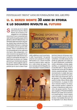 15 OTTOBRE 2019
6
. . 30
FESTEGGIATI TRENT’ANNI DI FONDAZIONE DEL GRUPPO
S
ono trenta gli anni di attività
dell’Unione Sportiva Berzo
Monte che ha deciso di fe-
steggiarliconunamanifesta-
zione dove si sono concentrati tutti i
valorisportividiquestogruppostorico
all’interno del CSI Vallecamonica. Le
Olimpiadi delleAssociazioni del pae-
se, questa l’idea maturata dal Presi-
dente Battista Ramponi e realizzata
con l’impegno dei suoi giovani colla-
boratori. Gioco e divertimento han-
no contrassegnato le due settimane
che hanno visto protagoniste, in di-
versi momenti, le sei squadre forma-
te dagli animatori delle diverse asso-
ciazioni di volontariato del paese. La
festa ﬁnale ha coinciso con i festeg-
giamenti per il trentennale del grup-
po sportivo nell’accogliente sala po-
lifunzionale di Demo. Oltre trecento
persone per la cena a base di spe-
cialità valtellinesi e per le premiazio-
ni delle “Associmpiadi”. Sul grande
schermo sono passate le immagini
dell’iniziativa con i diversi momenti
vissuti sui campi di calcio, negli ora-
tori e nelle strade del paese. Non
sonomancateanchelefotograﬁeche
hanno descritto in maniera sintetica i
trent’anni trascorsi dal gruppo spor-
tivo a promuovere sport, e non solo,
sulterritorio.Unabellaseratadovele
parole più gettonate sono state gio-
co, sport, divertimento, condivisione,
unione,volontariato,amicizia,regole,
sacriﬁcio, un vocabolario che fa par-
te del DNA dell’U.S. Berzo Monte e
naturalmenteanchedelCSIValleca-
monica, presente alla festa. Il primo
riconoscimento è andato alla squa-
dra di calcio che nel 2016 ha conqui-
stato il titolo nel campionato open a
sei giocatori. È la sintesi perfetta di
quanto ha fatto il Berzo Monte dalla
sua fondazione; un gruppo di amici
che è cresciuto insieme, ha conqui-
stato successi sportivo e adesso si
è messo a disposizione della comu-
nità e del gruppo sportivo. Può es-
sere orgoglioso il Presidente Battista
Ramponi per quello che ha semina-
to in questi decenni, i frutti si vedono
e sono di qualità. Sul palco anche il
Sindaco Giambattista Bernardi che
ha ringraziato l’U.S. Berzo Monte e
 