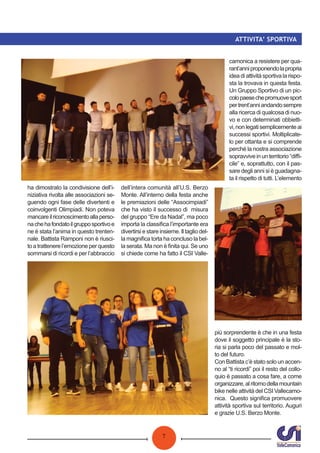 7
ATTIVITA’ SPORTIVA
ha dimostrato la condivisione dell’i-
niziativa rivolta alle associazioni se-
guendo ogni fase delle divertenti e
coinvolgenti Olimpiadi. Non poteva
mancareilriconoscimentoallaperso-
nachehafondatoilgrupposportivoe
ne è stata l’anima in questo trenten-
nale. Battista Ramponi non è riusci-
to a trattenere l’emozione per questo
sommarsi di ricordi e per l’abbraccio
dell’intera comunità all’U.S. Berzo
Monte. All’interno della festa anche
le premiazioni delle “Associmpiadi”
che ha visto il successo di misura
del gruppo “Ere da Nadal”, ma poco
importa la classiﬁca l’importante era
divertirsi e stare insieme. Il taglio del-
la magniﬁca torta ha concluso la bel-
la serata. Ma non è ﬁnita qui. Se uno
si chiede come ha fatto il CSI Valle-
camonica a resistere per qua-
rant’anniproponendolapropria
idea di attività sportiva la rispo-
sta la trovava in questa festa.
Un Gruppo Sportivo di un pic-
colopaesechepromuovesport
pertrent’anniandandosempre
alla ricerca di qualcosa di nuo-
vo e con determinati obbietti-
vi,nonlegatisemplicementeai
successi sportivi. Moltiplicate-
lo per ottanta e si comprende
perché la nostra associazione
sopravvive in un territorio “diﬃ-
cile” e, soprattutto, con il pas-
sare degli anni si è guadagna-
ta il rispetto di tutti. L’elemento
più sorprendente è che in una festa
dove il soggetto principale è la sto-
ria si parla poco del passato e mol-
to del futuro.
Con Battista c’è stato solo un accen-
no al “ti ricordi” poi il resto del collo-
quio è passato a cosa fare, a come
organizzare,alritornodellamountain
bike nelle attività del CSI Vallecamo-
nica. Questo signiﬁca promuovere
attività sportiva sul territorio. Auguri
e grazie U.S. Berzo Monte.
 