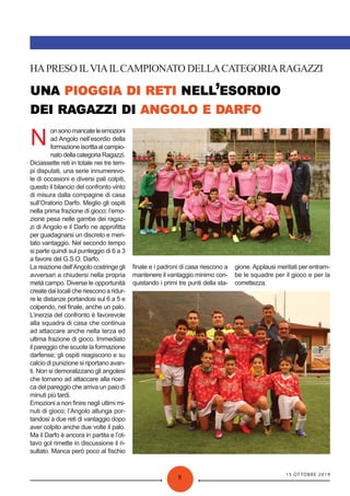 15 OTTOBRE 2019
8
’
HAPRESO ILVIAILCAMPIONATO DELLACATEGORIARAGAZZI
N
onsonomancateleemozioni
ad Angolo nell’esordio della
formazioneiscrittaalcampio-
natodellacategoriaRagazzi.
Diciassette reti in totale nei tre tem-
pi disputati, una serie innumerevo-
le di occasioni e diversi pali colpiti,
questo il bilancio del confronto vinto
di misura dalla compagine di casa
sull’Oratorio Darfo. Meglio gli ospiti
nella prima frazione di gioco; l’emo-
zione pesa nelle gambe dei ragaz-
zi di Angolo e il Darfo ne approﬁtta
per guadagnarsi un discreto e meri-
tato vantaggio. Nel secondo tempo
si parte quindi sul punteggio di 6 a 3
a favore del G.S.O. Darfo.
La reazione dell’Angolo costringe gli
avversari a chiudersi nella propria
metà campo. Diverse le opportunità
create dai locali che riescono a ridur-
re le distanze portandosi sul 6 a 5 e
colpendo, nel ﬁnale, anche un palo.
L’inerzia del confronto è favorevole
alla squadra di casa che continua
ad attaccare anche nella terza ed
ultima frazione di gioco. Immediato
il pareggio che scuote la formazione
darfense; gli ospiti reagiscono e su
calcio di punizione si riportano avan-
ti. Non si demoralizzano gli angolesi
che tornano ad attaccare alla ricer-
ca del pareggio che arriva un paio di
minuti più tardi.
Emozioni a non ﬁnire negli ultimi mi-
nuti di gioco; l’Angolo allunga por-
tandosi a due reti di vantaggio dopo
aver colpito anche due volte il palo.
Ma il Darfo è ancora in partita e l’ot-
tavo gol rimette in discussione il ri-
sultato. Manca però poco al ﬁschio
ﬁnale e i padroni di casa riescono a
mantenere il vantaggio minimo con-
quistando i primi tre punti della sta-
gione. Applausi meritati per entram-
be le squadre per il gioco e per la
correttezza.
 
