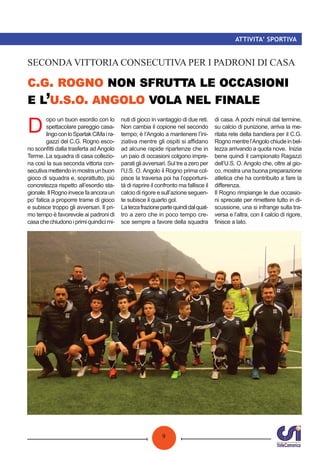 9
ATTIVITA’ SPORTIVA
. .
’ . . .
SECONDA VITTORIA CONSECUTIVA PER I PADRONI DI CASA
D
opo un buon esordio con lo
spettacolare pareggio casa-
lingoconloSpartakCiMaira-
gazzi del C.G. Rogno esco-
no sconﬁtti dalla trasferta ad Angolo
Terme. La squadra di casa collezio-
na così la sua seconda vittoria con-
secutivamettendoinmostraunbuon
gioco di squadra e, soprattutto, più
concretezza rispetto all’esordio sta-
gionale.IlRognoinvecefaancoraun
po’ fatica a proporre trame di gioco
e subisce troppo gli avversari. Il pri-
mo tempo è favorevole ai padroni di
casachechiudonoiprimiquindicimi-
nuti di gioco in vantaggio di due reti.
Non cambia il copione nel secondo
tempo; è l’Angolo a mantenere l’ini-
ziativa mentre gli ospiti si aﬃdano
ad alcune rapide ripartenze che in
un paio di occasioni colgono impre-
parati gli avversari. Sul tre a zero per
l’U.S. O. Angolo il Rogno prima col-
pisce la traversa poi ha l’opportuni-
tà di riaprire il confronto ma fallisce il
calcio di rigore e sull’azione seguen-
te subisce il quarto gol.
Laterzafrazionepartequindidalquat-
tro a zero che in poco tempo cre-
sce sempre a favore della squadra
di casa. A pochi minuti dal termine,
su calcio di punizione, arriva la me-
ritata rete della bandiera per il C.G.
Rognomentrel’Angolochiudeinbel-
lezza arrivando a quota nove. Inizia
bene quindi il campionato Ragazzi
dell’U.S. O. Angolo che, oltre al gio-
co, mostra una buona preparazione
atletica che ha contribuito a fare la
diﬀerenza.
Il Rogno rimpiange le due occasio-
ni sprecate per rimettere tutto in di-
scussione, una si infrange sulla tra-
versa e l’altra, con il calcio di rigore,
ﬁnisce a lato.
 