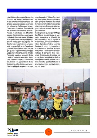 10 1 0 G I U G N O 2 0 1 4
ratadifficilesullarespintaAlessandro
Bondioninonriescearibadirelapalla
in rete. Ultima emozione ancora con
Cristian Dassa che calcia ancora so-
pra la traversa. Nel secondo tempo il
Gratacasolo inserisce Giordano Gi-
relli e cambia decisamente marcia; il
Niardo, in calo fisico, è in difficoltà e
subisceilgiocodegliavversarisubito
pericolosi.DuebelleparatediRober-
to Surpi impediscono il pareggio poi
è Girelli ha sciupare a due passi con
il portiere avversario bravo ad alzare
sullatraversa.Sulcalciod’angolose-
guente Cristian Dassa trova lo spira-
gliogiustoesiglailmeritatopareggio.
Dopo una bella conclusione di Fabio
Recaldini, parata, è ancora il Grata-
casolo a rendersi pericoloso senza
però concretizzare le occasioni cre-
ate. Così al 15° approfittando di una
distrazione della difesa avversario il
Niardoraddoppiaancoraconunpre-
cisodiagonalediWilliamBondioni.
Gli ultimi minuti vedono il Grataca-
solospingersiinattaccomasenza
la necessaria lucidità, le speranze
di agguantare ilpareggio siinfran-
gono sul palo esterno colpito pro-
prio nel finale.
Festa grande quindi per il Magic
bar Niardo che conquista lo scu-
detto nonostante le difficoltà del
secondo tempo. Alcuni ragazzi di
Gratacasolo,chesicuramenteme-
ritava di più dopo l’ottima seconda
frazione di gioco, non accettano
con serenità la sconfitta. A preva-
lere però è il buon senso e la cor-
rettezza di gran parte della squa-
dra di Gratacasolo, dimostrata nel
corsodituttalastagione,eallafine
la responsabile del settore calcio
Ines Tonsi ha potuto effettuare le
premiazioni in un clima più sere-
no e di festa.
 