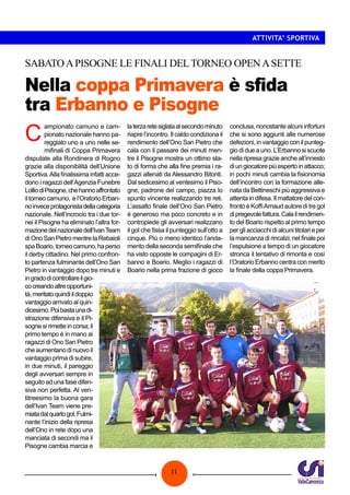 11
ATTIVITA’ SPORTIVA
Nella coppa Primavera è sfida
tra Erbanno e Pisogne
SABATOAPISOGNE LE FINALI DELTORNEO OPENASETTE
C
ampionato camuno e cam-
pionato nazionale hanno pa-
reggiato uno a uno nelle se-
mifinali di Coppa Primavera
disputate alla Rondinera di Rogno
grazie alla disponibilità dell’Unione
Sportiva.Alla finalissima infatti acce-
dono i ragazzi dell’Agenzia Funebre
LolliodiPisogne,chehannoaffrontato
iltorneocamuno, el’OratorioErban-
noinveceprotagonistadellacategoria
nazionale. Nell’incrocio tra i due tor-
nei il Pisogne ha eliminato l’altra for-
mazionedelnazionaledell’IvanTeam
di Ono San Pietro mentre la Rebaioli
spaBoario,torneocamuno,haperso
il derby cittadino. Nel primo confron-
to partenza fulminante dell’Ono San
Pietro in vantaggio dopo tre minuti e
ingradodicontrollareilgio-
cocreandoaltreopportuni-
tà,meritatoquindiildoppio
vantaggio arrivato al quin-
dicesimo.Poibastaunadi-
strazione difensiva e il Pi-
sognesirimetteincorsa;il
primo tempo è in mano ai
ragazzi di Ono San Pietro
cheaumentanodinuovoil
vantaggio prima di subire,
in due minuti, il pareggio
degli avversari sempre in
seguito ad una fase difen-
siva non perfetta. Al ven-
titreesimo la buona gara
dell’Ivan Team viene pre-
miatadalquartogol.Fulmi-
nante l’inizio della ripresa
dell’Ono in rete dopo una
manciata di secondi ma il
Pisogne cambia marcia e
laterzaretesiglataalsecondominuto
riapre l’incontro. Il caldo condiziona il
rendimento dell’Ono San Pietro che
cala con il passare dei minuti men-
tre il Pisogne mostra un ottimo sta-
to di forma che alla fine premia i ra-
gazzi allenati da Alessandro Bitonti.
Dal sedicesimo al ventesimo il Piso-
gne, padrone del campo, piazza lo
spunto vincente realizzando tre reti.
L’assalto finale dell’Ono San Pietro
è generoso ma poco concreto e in
contropiede gli avversari realizzano
il gol che fissa il punteggio sull’otto a
cinque. Più o meno identico l’anda-
mento della seconda semifinale che
ha visto opposte le compagini di Er-
banno e Boario. Meglio i ragazzi di
Boario nella prima frazione di gioco
conclusa, nonostante alcuni infortuni
che si sono aggiunti alle numerose
defezioni, in vantaggio con il punteg-
gio di due a uno. L’Erbanno si scuote
nella ripresa grazie anche all’innesto
diungiocatorepiùespertoinattacco;
in pochi minuti cambia la fisionomia
dell’incontro con la formazione alle-
nata da Bettineschi più aggressiva e
attenta in difesa. Il mattatore del con-
fronto è KoffiArnaud autore di tre gol
dipregevolefattura.Calailrendimen-
to del Boario rispetto al primo tempo
per gli acciacchi di alcuni titolari e per
la mancanza di rincalzi; nel finale poi
l’espulsione a tempo di un giocatore
stronca il tentativo di rimonta e così
l’Oratorio Erbanno centra con merito
la finale della coppa Primavera.
 