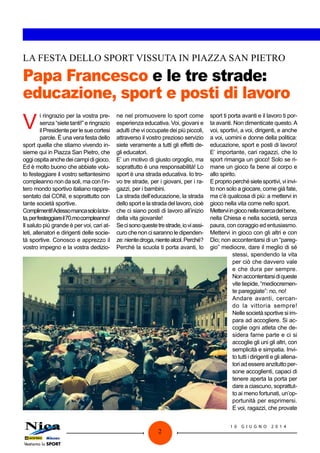1 0 G I U G N O 2 0 1 4
2
Papa Francesco e le tre strade:
educazione, sport e posti di lavoro
LA FESTA DELLO SPORT VISSUTA IN PIAZZA SAN PIETRO
V
i ringrazio per la vostra pre-
senza “siete tanti!” e ringrazio
ilPresidenteperlesuecortesi
parole. È una vera festa dello
sport quella che stiamo vivendo in-
sieme qui in Piazza San Pietro, che
oggiospitaanchedeicampidigioco.
Ed è molto buono che abbiate volu-
to festeggiare il vostro settantesimo
compleanno non da soli, ma con l’in-
tero mondo sportivo italiano rappre-
sentato dal CONI, e soprattutto con
tante società sportive.
Complimenti!Adessomancasololator-
ta,perfesteggiareil70.mocompleanno!
Il saluto più grande è per voi, cari at-
leti, allenatori e dirigenti delle socie-
tà sportive. Conosco e apprezzo il
vostro impegno e la vostra dedizio-
ne nel promuovere lo sport come
esperienza educativa. Voi, giovani e
adulti che vi occupate dei più piccoli,
attraverso il vostro prezioso servizio
siete veramente a tutti gli effetti de-
gli educatori.
E’ un motivo di giusto orgoglio, ma
soprattutto è una responsabilità! Lo
sport è una strada educativa. Io tro-
vo tre strade, per i giovani, per i ra-
gazzi, per i bambini.
La strada dell’educazione, la strada
dellosportelastradadellavoro,cioè
che ci siano posti di lavoro all’inizio
della vita giovanile!
Secisonoquestetrestrade,ioviassi-
curochenoncisarannoledipenden-
ze:nientedroga,nientealcol.Perché?
Perché la scuola ti porta avanti, lo
sport ti porta avanti e il lavoro ti por-
ta avanti. Non dimenticate questo.A
voi, sportivi, a voi, dirigenti, e anche
a voi, uomini e donne della politica:
educazione, sport e posti di lavoro!
E’ importante, cari ragazzi, che lo
sport rimanga un gioco! Solo se ri-
mane un gioco fa bene al corpo e
allo spirito.
Eproprioperchésietesportivi,viinvi-
to non solo a giocare, come già fate,
ma c’è qualcosa di più: a mettervi in
gioco nella vita come nello sport.
Metterviingioconellaricercadelbene,
nella Chiesa e nella società, senza
paura, con coraggio ed entusiasmo.
Mettervi in gioco con gli altri e con
Dio; non accontentarsi di un “pareg-
gio” mediocre, dare il meglio di sé
stessi, spendendo la vita
per ciò che davvero vale
e che dura per sempre.
Nonaccontentarsidiqueste
vitetiepide,“mediocremen-
te pareggiate”: no, no!
Andare avanti, cercan-
do la vittoria sempre!
Nelle società sportive si im-
para ad accogliere. Si ac-
coglie ogni atleta che de-
sidera farne parte e ci si
accoglie gli uni gli altri, con
semplicità e simpatia. Invi-
to tutti i dirigenti e gli allena-
tori ad essere anzitutto per-
sone accoglienti, capaci di
tenere aperta la porta per
dare a ciascuno, soprattut-
to ai meno fortunati, un’op-
portunità per esprimersi.
E voi, ragazzi, che provate
 